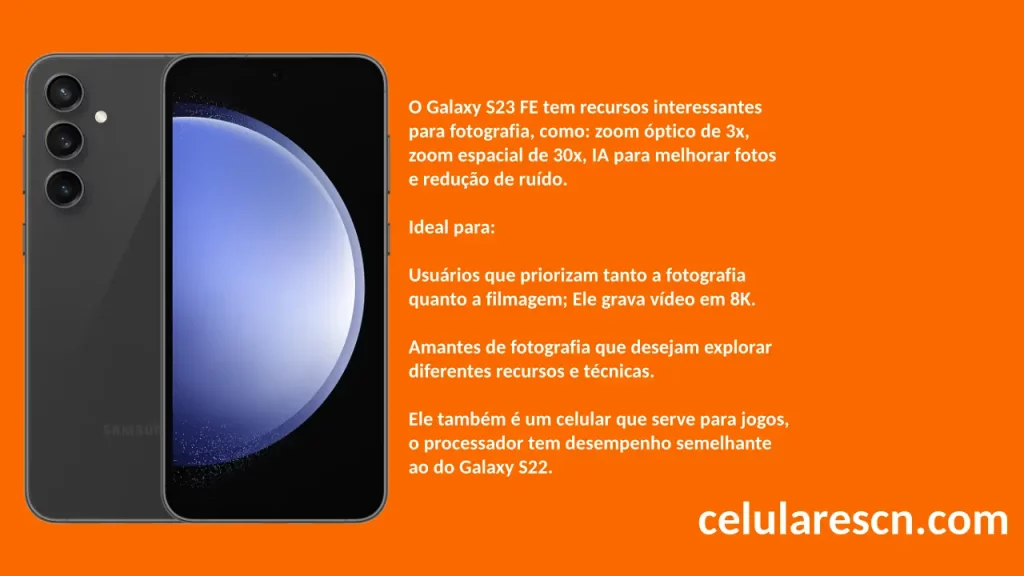 O Galaxy S23 FE tem recursos interessantes
para fotografia, como: zoom óptico de 3x,
zoom espacial de 30x, IA para melhorar fotos
e redução de ruído.

Ideal para:

Usuários que priorizam tanto a fotografia
quanto a filmagem; Ele grava vídeo em 8K.

Amantes de fotografia que desejam explorar
diferentes recursos e técnicas.

Ele também é um celular que serve para jogos,
o processador tem desempenho semelhante
ao do Galaxy S22.