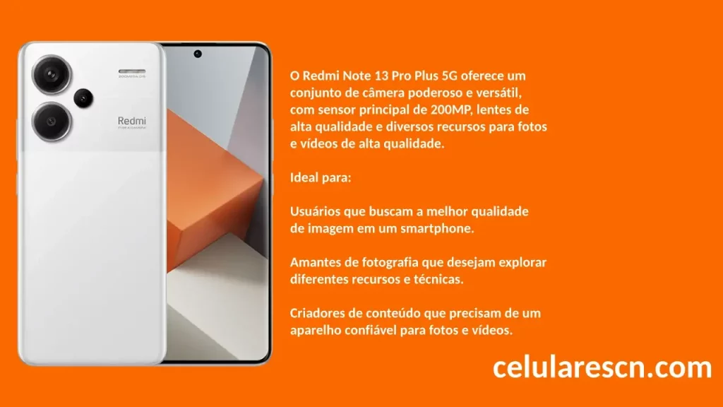 

O Redmi Note 13 Pro Plus 5G oferece um
conjunto de câmera poderoso e versátil,
com sensor principal de 200MP, lentes de
alta qualidade e diversos recursos para fotos
e vídeos de alta qualidade.

Ideal para:

Usuários que buscam a melhor qualidade
de imagem em um smartphone.

Amantes de fotografia que desejam explorar
diferentes recursos e técnicas.

Criadores de conteúdo que precisam de um
aparelho confiável para fotos e vídeos.